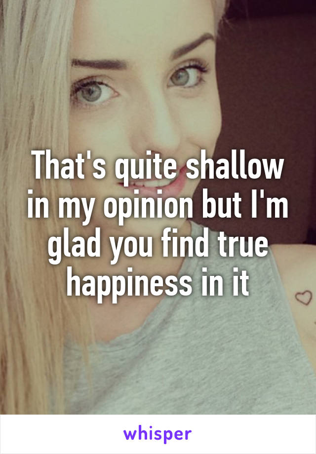 That's quite shallow in my opinion but I'm glad you find true happiness in it