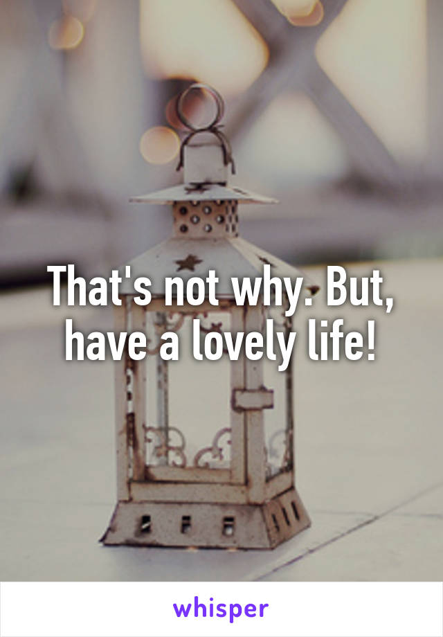 That's not why. But, have a lovely life!