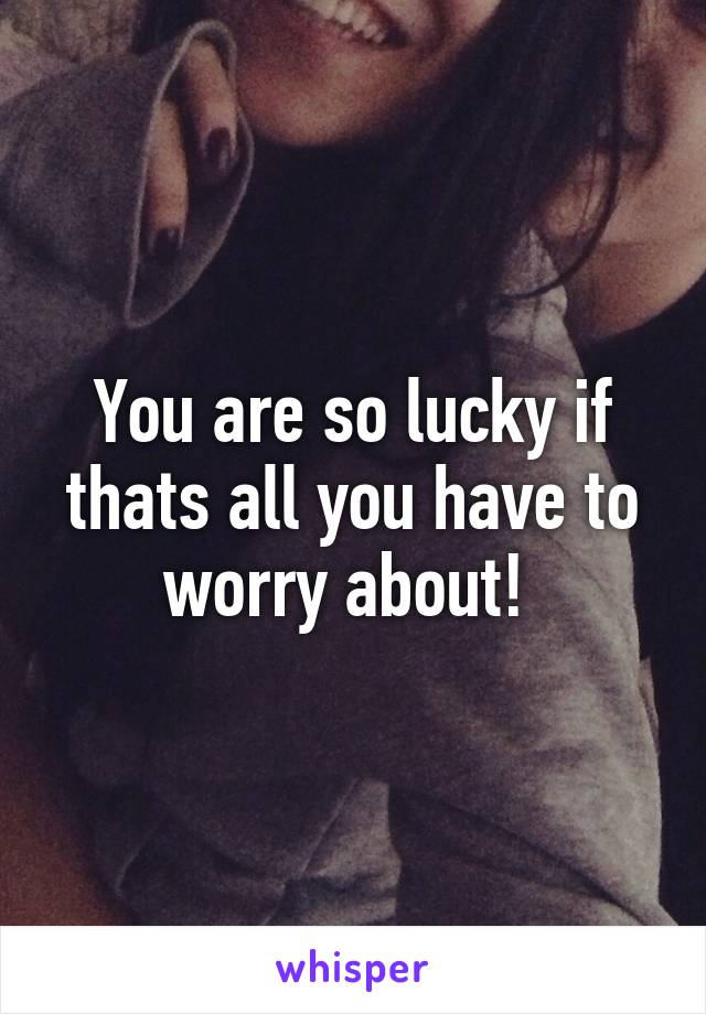 You are so lucky if thats all you have to worry about! 