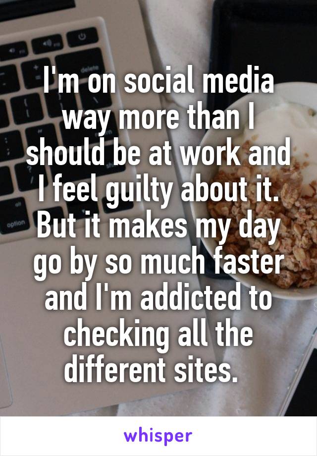 I'm on social media way more than I should be at work and I feel guilty about it. But it makes my day go by so much faster and I'm addicted to checking all the different sites.  