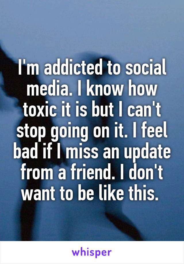 I'm addicted to social media. I know how toxic it is but I can't stop going on it. I feel bad if I miss an update from a friend. I don't want to be like this. 