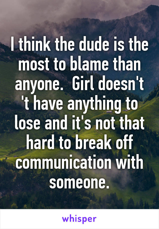 I think the dude is the most to blame than anyone.  Girl doesn't 't have anything to lose and it's not that hard to break off communication with someone.