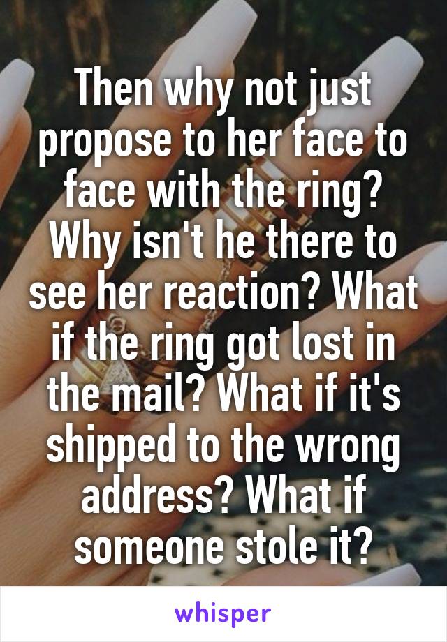 Then why not just propose to her face to face with the ring? Why isn't he there to see her reaction? What if the ring got lost in the mail? What if it's shipped to the wrong address? What if someone stole it?