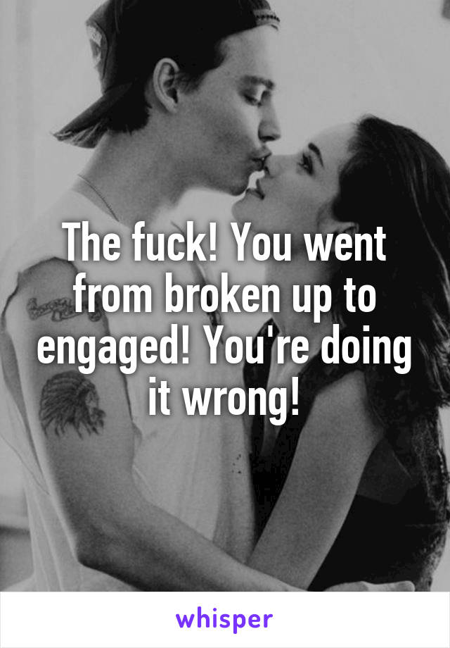 The fuck! You went from broken up to engaged! You're doing it wrong!