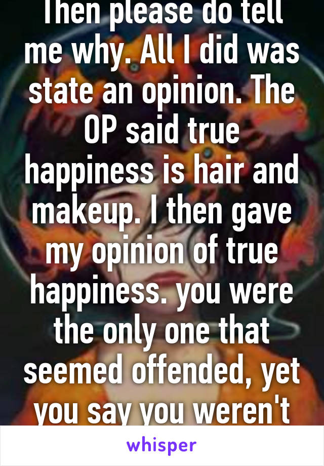 Then please do tell me why. All I did was state an opinion. The OP said true happiness is hair and makeup. I then gave my opinion of true happiness. you were the only one that seemed offended, yet you say you weren't offended