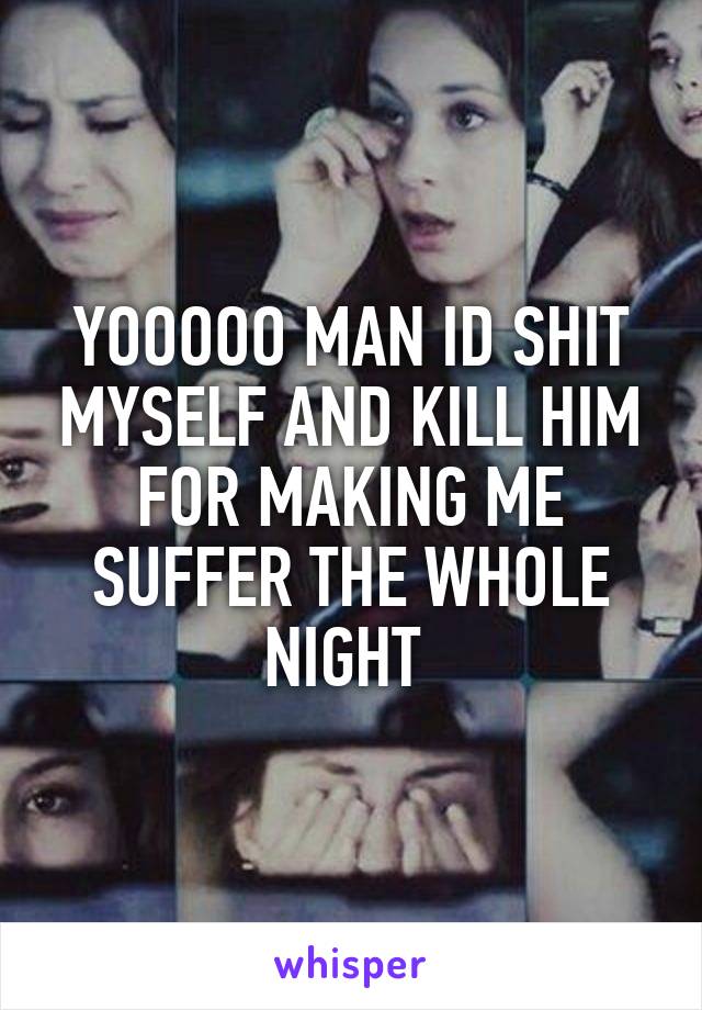 YOOOOO MAN ID SHIT MYSELF AND KILL HIM FOR MAKING ME SUFFER THE WHOLE NIGHT 