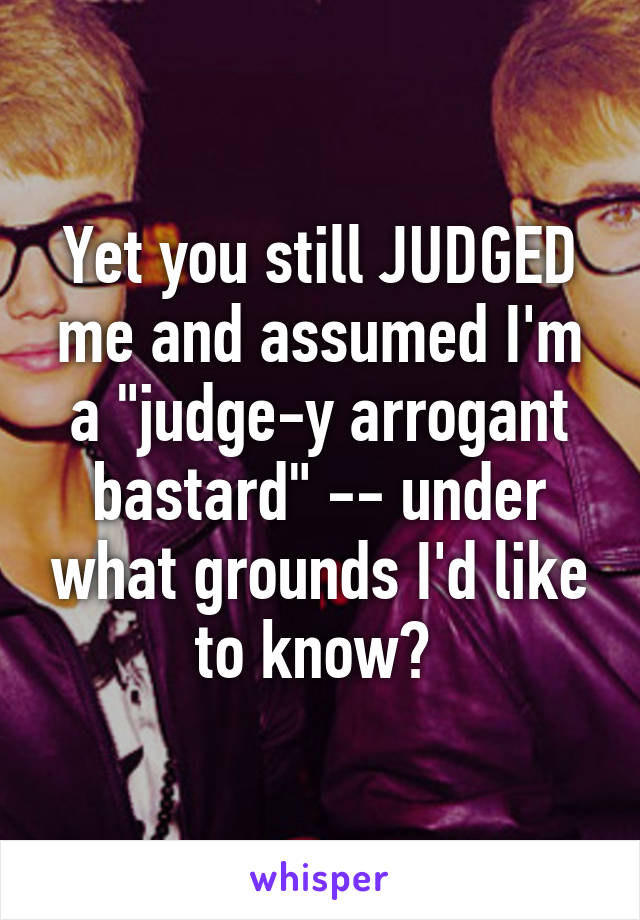 Yet you still JUDGED me and assumed I'm a "judge-y arrogant bastard" -- under what grounds I'd like to know? 