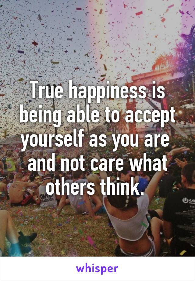 True happiness is being able to accept yourself as you are  and not care what others think. 