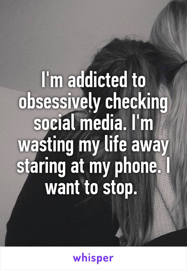 I'm addicted to obsessively checking social media. I'm wasting my life away staring at my phone. I want to stop. 