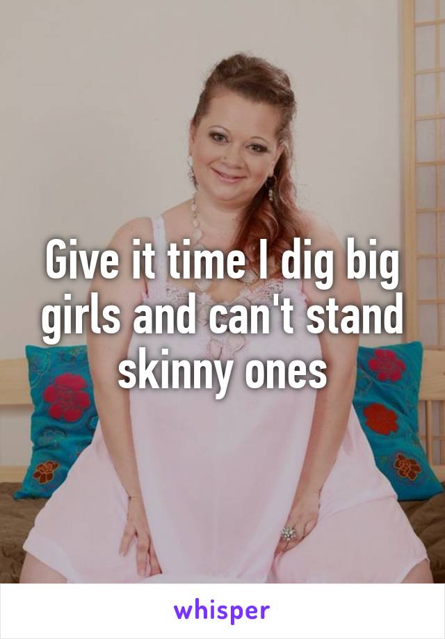 Give it time I dig big girls and can't stand skinny ones