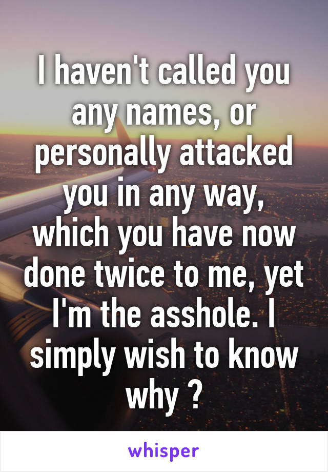 I haven't called you any names, or personally attacked you in any way, which you have now done twice to me, yet I'm the asshole. I simply wish to know why ?