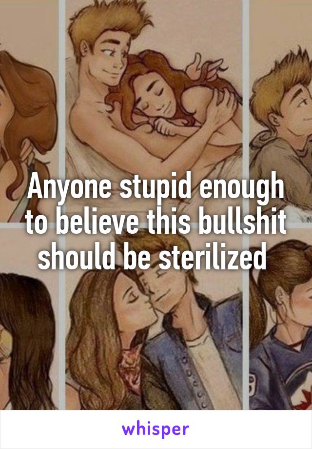 Anyone stupid enough to believe this bullshit should be sterilized 