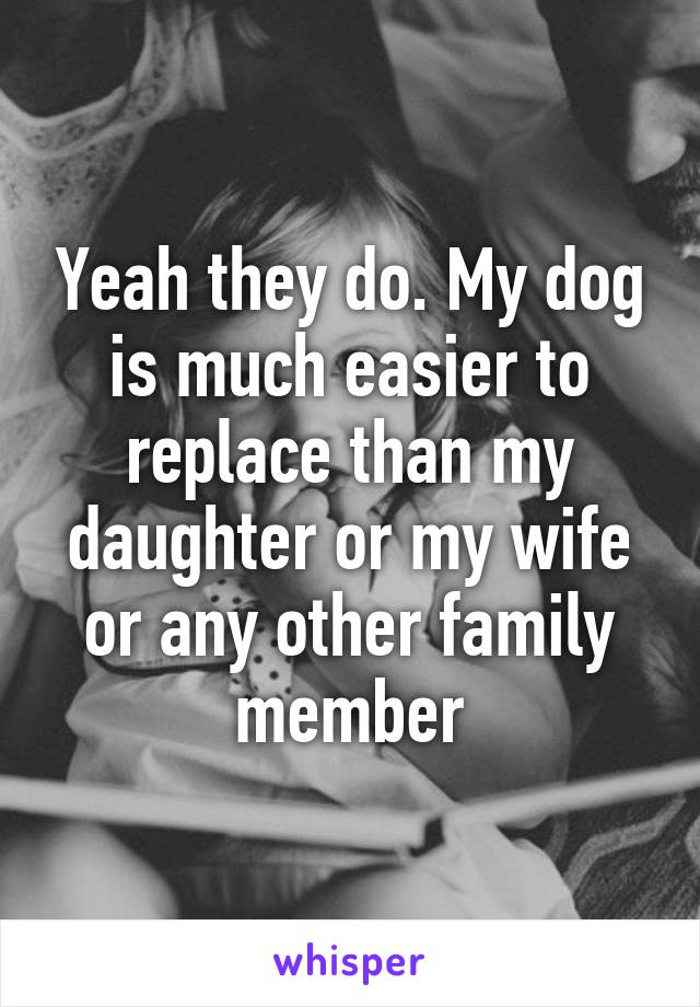 Yeah they do. My dog is much easier to replace than my daughter or my wife or any other family member