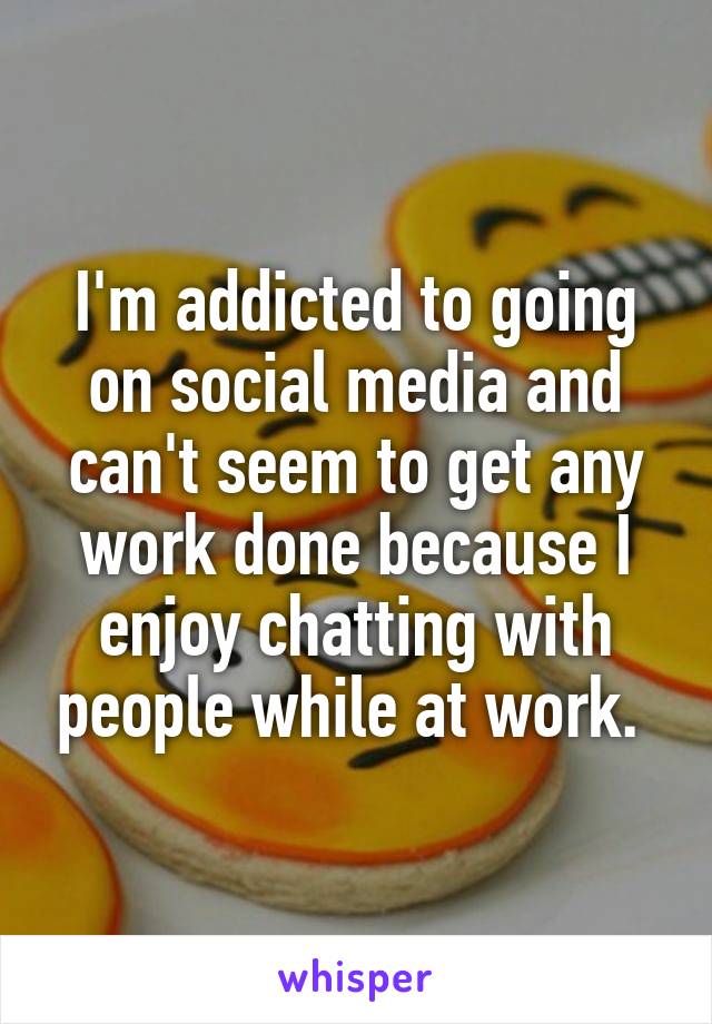I'm addicted to going on social media and can't seem to get any work done because I enjoy chatting with people while at work. 