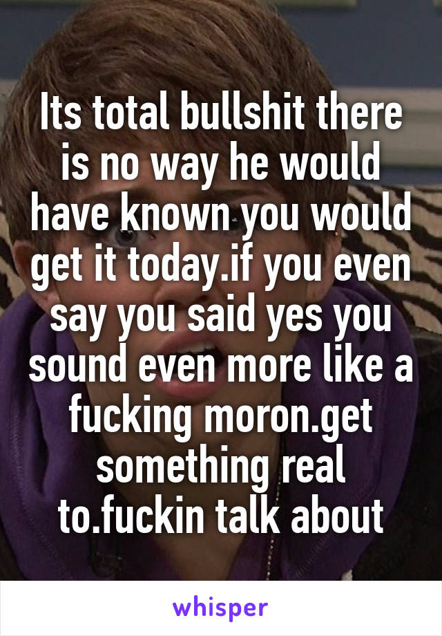 Its total bullshit there is no way he would have known you would get it today.if you even say you said yes you sound even more like a fucking moron.get something real to.fuckin talk about