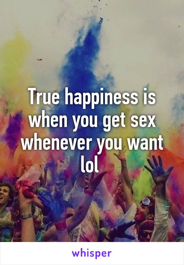 True happiness is when you get sex whenever you want lol 