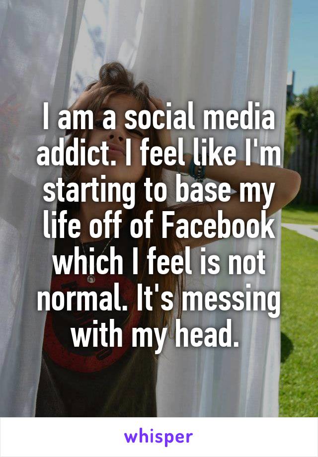 I am a social media addict. I feel like I'm starting to base my life off of Facebook which I feel is not normal. It's messing with my head. 