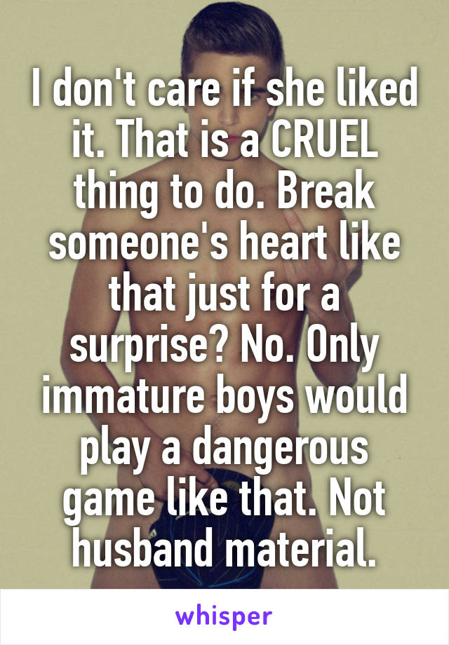 I don't care if she liked it. That is a CRUEL thing to do. Break someone's heart like that just for a surprise? No. Only immature boys would play a dangerous game like that. Not husband material.