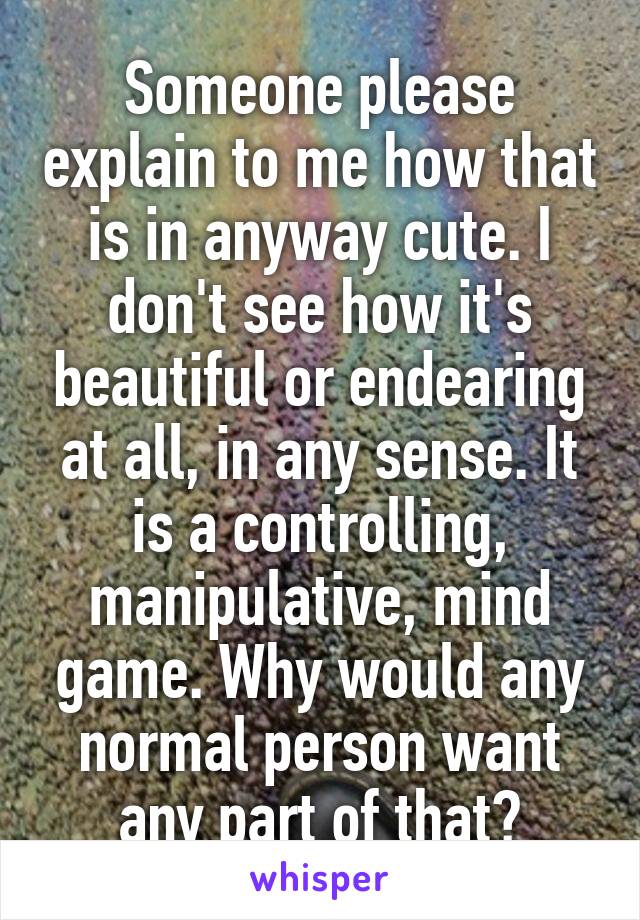 Someone please explain to me how that is in anyway cute. I don't see how it's beautiful or endearing at all, in any sense. It is a controlling, manipulative, mind game. Why would any normal person want any part of that?