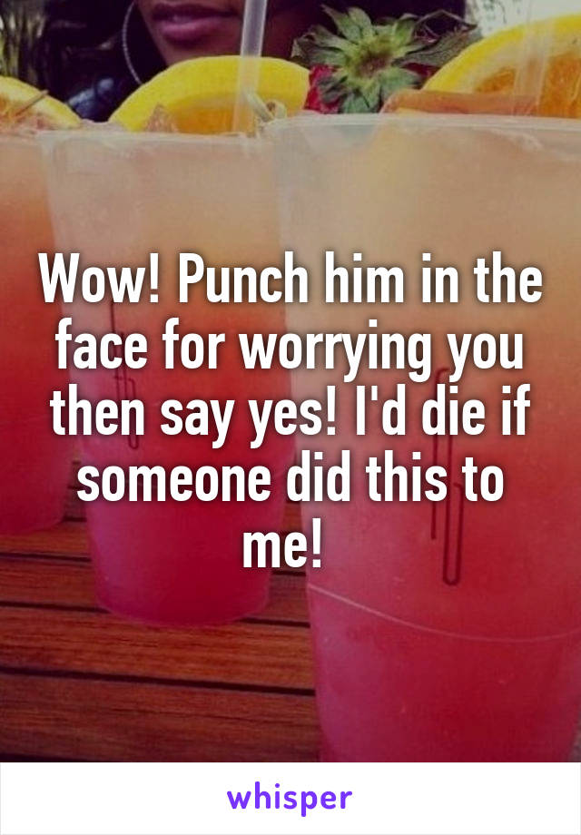 Wow! Punch him in the face for worrying you then say yes! I'd die if someone did this to me! 