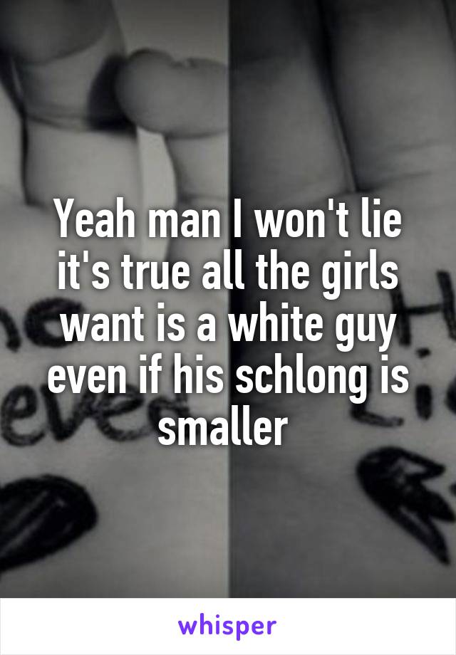 Yeah man I won't lie it's true all the girls want is a white guy even if his schlong is smaller 