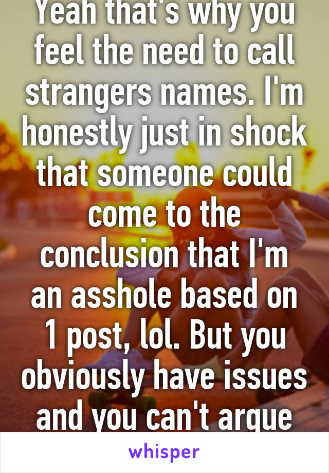 Yeah that's why you feel the need to call strangers names. I'm honestly just in shock that someone could come to the conclusion that I'm an asshole based on 1 post, lol. But you obviously have issues and you can't argue w/ stupid so bye