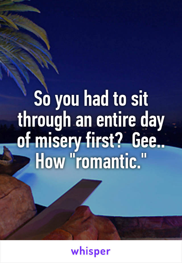 So you had to sit through an entire day of misery first?  Gee.. How "romantic."