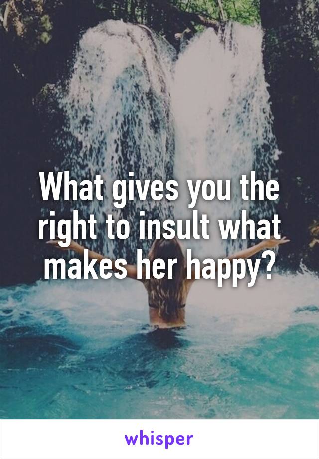 What gives you the right to insult what makes her happy?