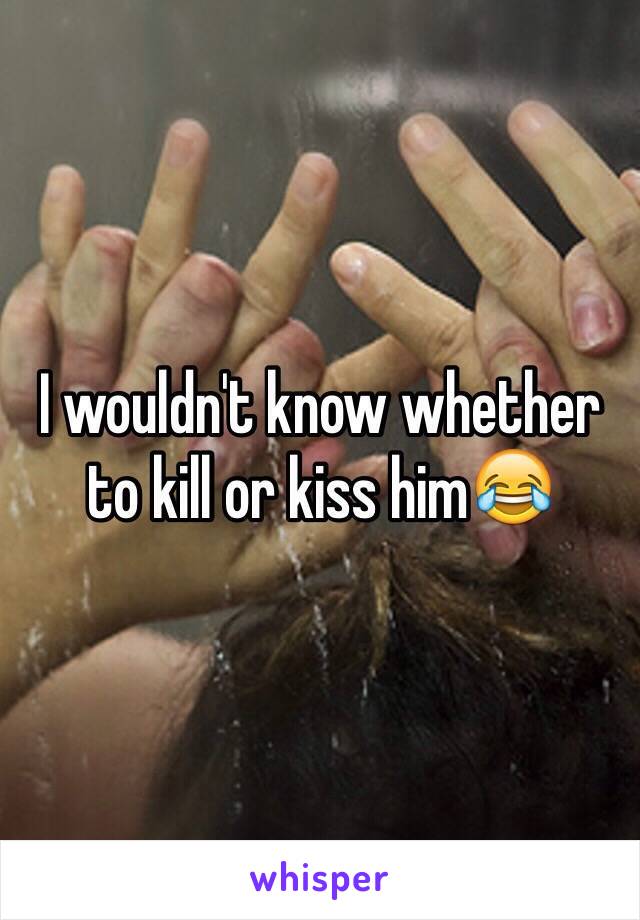 I wouldn't know whether to kill or kiss him😂