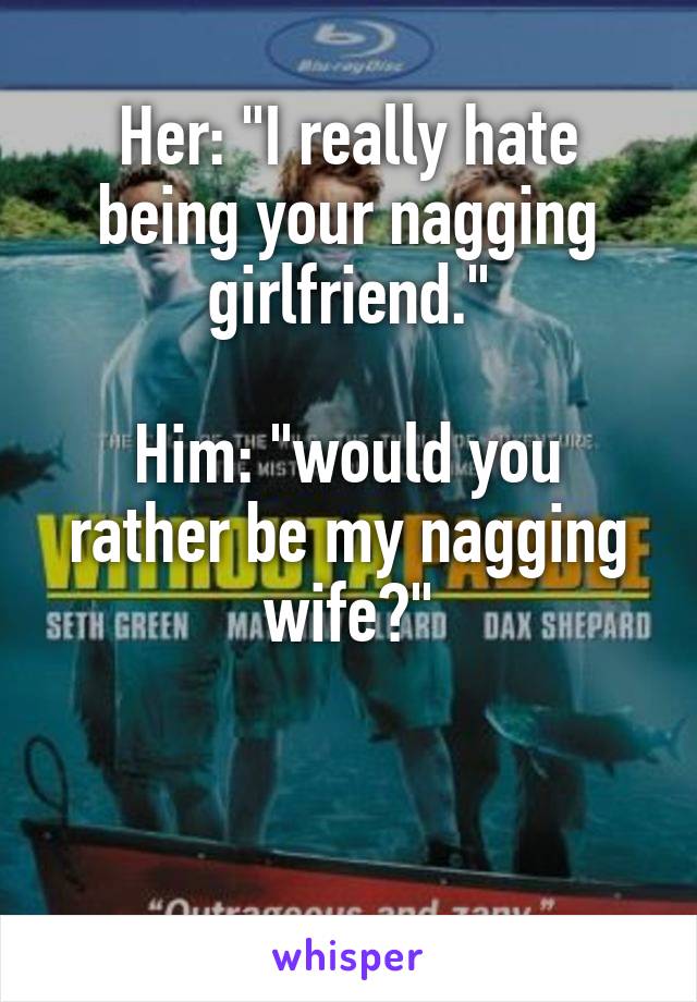 Her: "I really hate being your nagging girlfriend."

Him: "would you rather be my nagging wife?"


