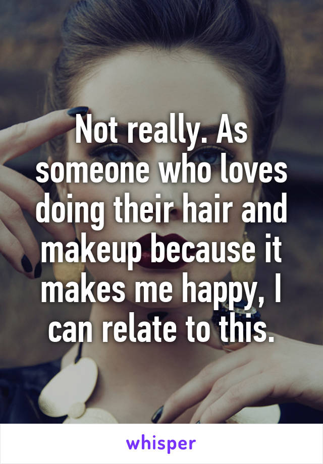 Not really. As someone who loves doing their hair and makeup because it makes me happy, I can relate to this.