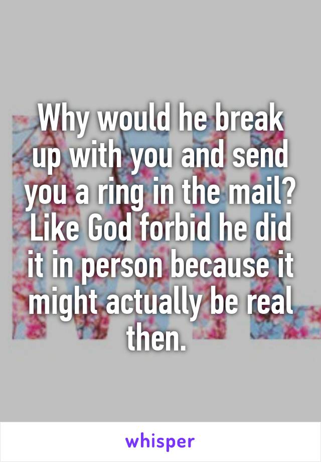 Why would he break up with you and send you a ring in the mail? Like God forbid he did it in person because it might actually be real then. 