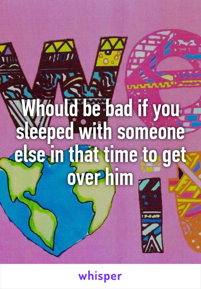 Whould be bad if you sleeped with someone else in that time to get over him