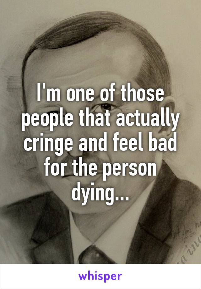 I'm one of those people that actually cringe and feel bad for the person dying...