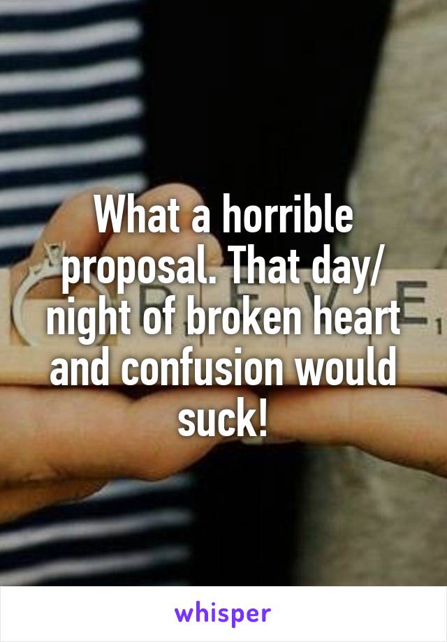 What a horrible proposal. That day/ night of broken heart and confusion would suck!