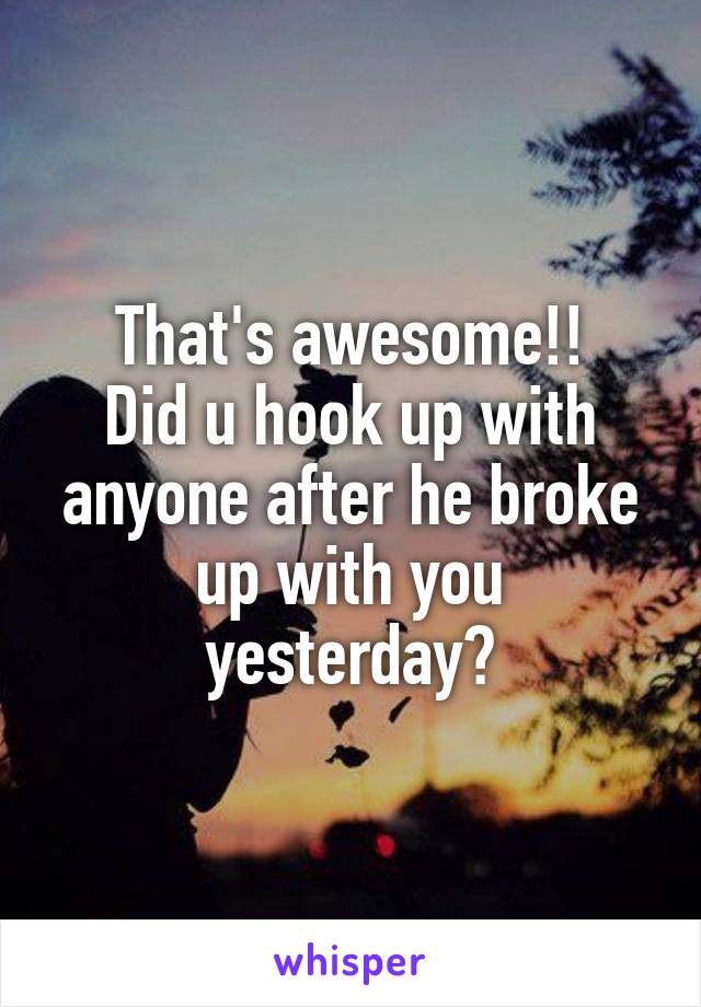 That's awesome!!
Did u hook up with anyone after he broke up with you yesterday?