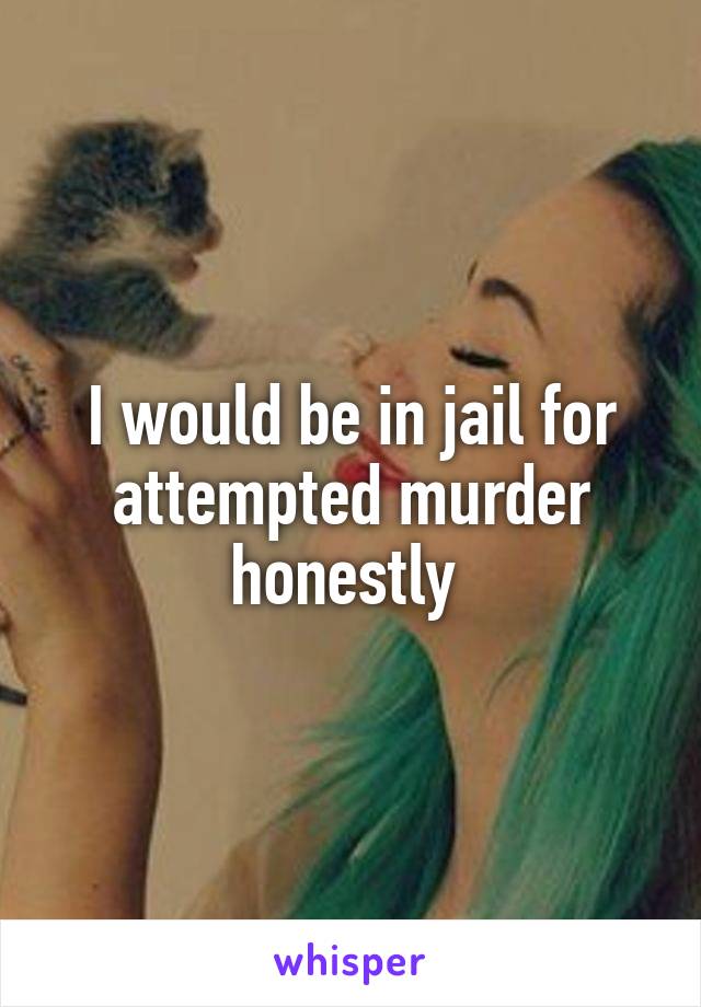 I would be in jail for attempted murder honestly 