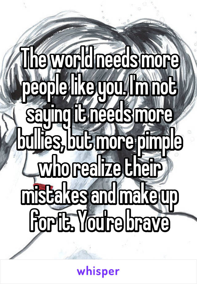 The world needs more people like you. I'm not saying it needs more bullies, but more pimple who realize their mistakes and make up for it. You're brave
