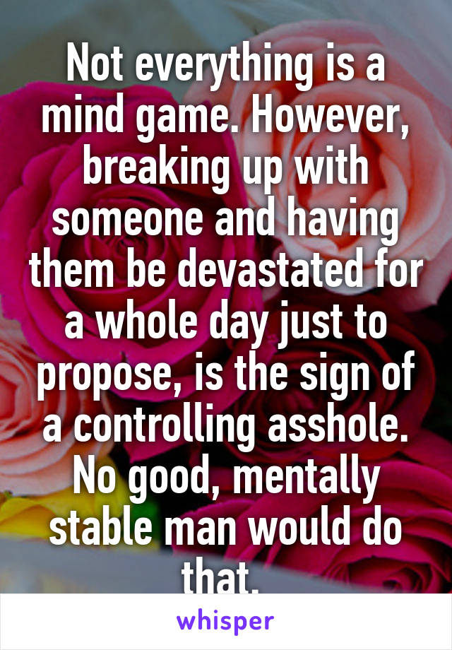 Not everything is a mind game. However, breaking up with someone and having them be devastated for a whole day just to propose, is the sign of a controlling asshole. No good, mentally stable man would do that. 