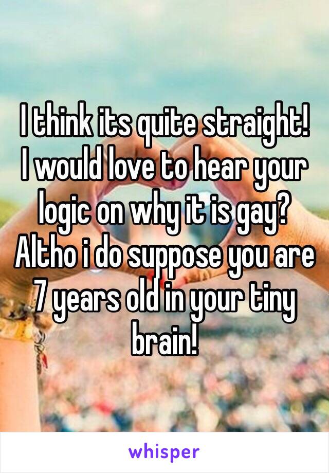 I think its quite straight!
I would love to hear your logic on why it is gay? Altho i do suppose you are 7 years old in your tiny brain!