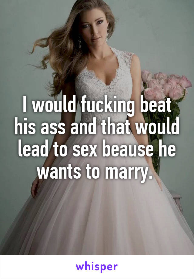 I would fucking beat his ass and that would lead to sex beause he wants to marry. 