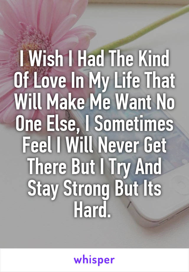 I Wish I Had The Kind Of Love In My Life That Will Make Me Want No One Else, I Sometimes Feel I Will Never Get There But I Try And Stay Strong But Its Hard. 