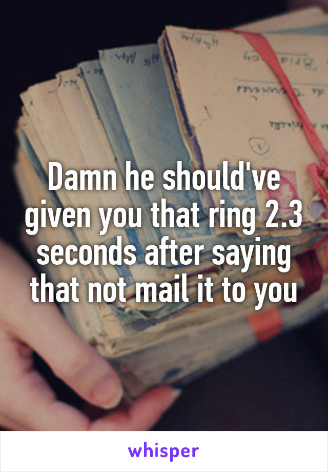 Damn he should've given you that ring 2.3 seconds after saying that not mail it to you