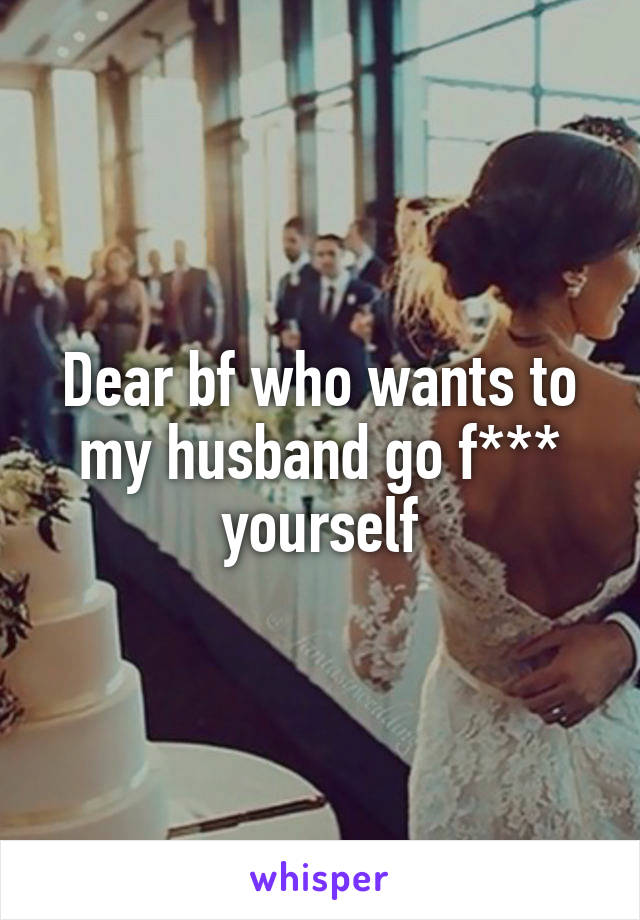 Dear bf who wants to my husband go f*** yourself