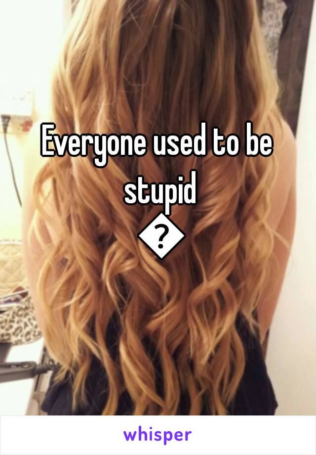 Everyone used to be stupid 😂
