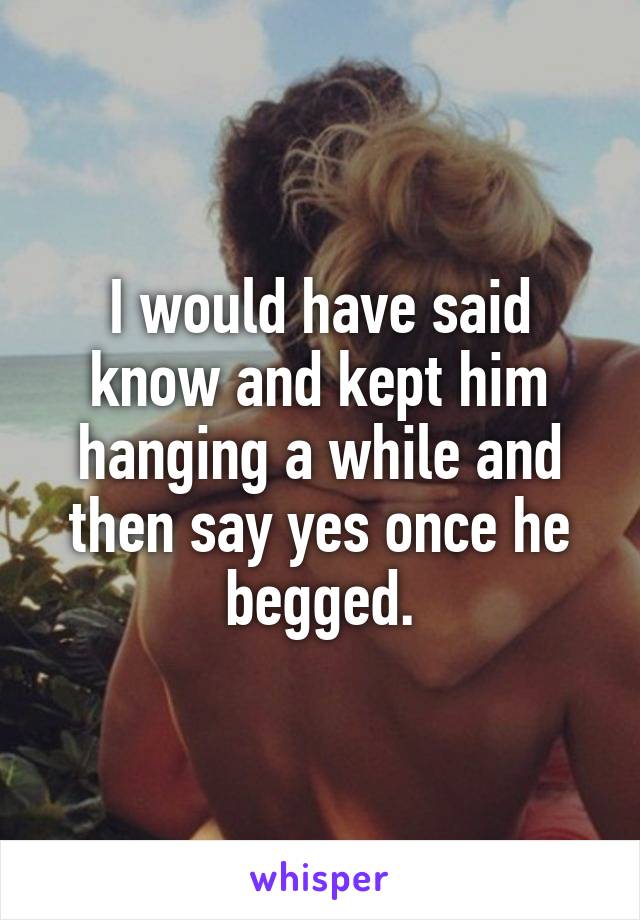 I would have said know and kept him hanging a while and then say yes once he begged.