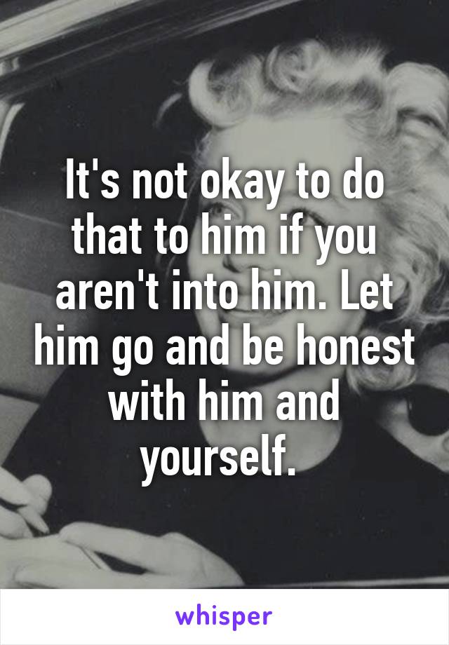 It's not okay to do that to him if you aren't into him. Let him go and be honest with him and yourself. 