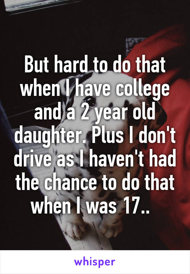 But hard to do that when I have college and a 2 year old daughter. Plus I don't drive as I haven't had the chance to do that when I was 17..  