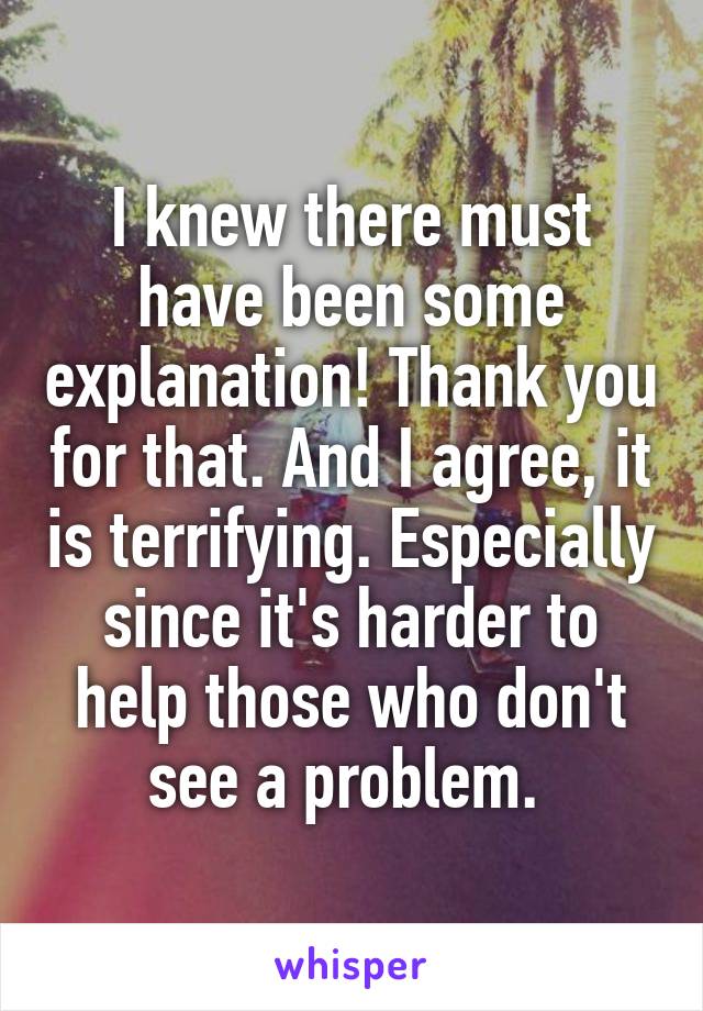 I knew there must have been some explanation! Thank you for that. And I agree, it is terrifying. Especially since it's harder to help those who don't see a problem. 