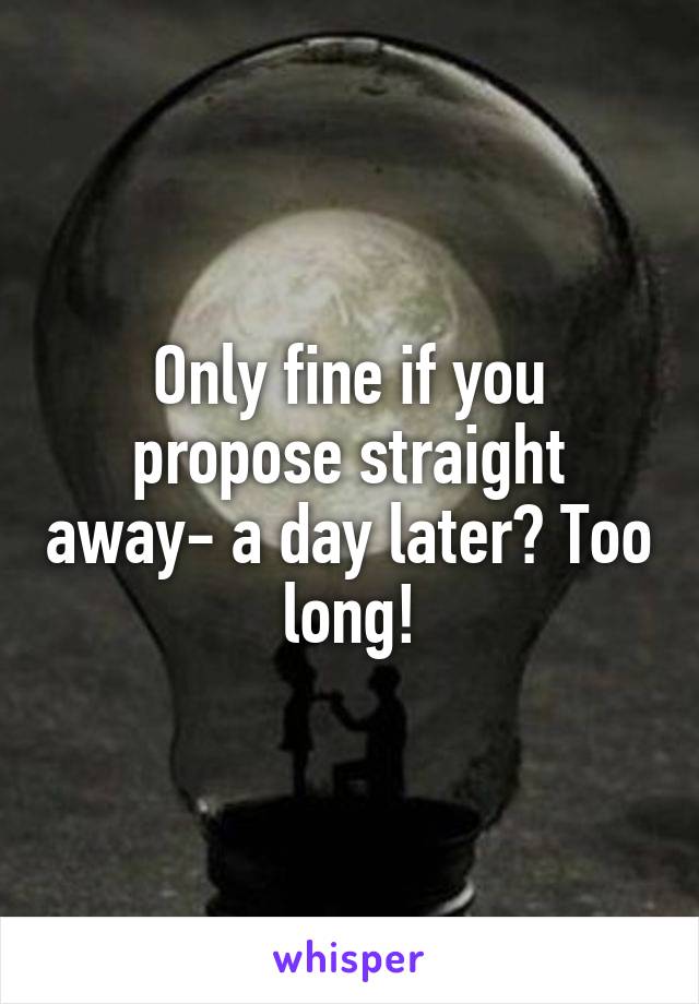 Only fine if you propose straight away- a day later? Too long!